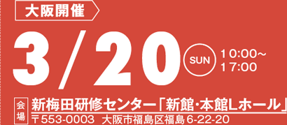 大阪開催：3/20(日)10:00～17:00
会場：新梅田研修センター「新館・本館Ｌホール」
〒553-0003 大阪市福島区福島6-22-20