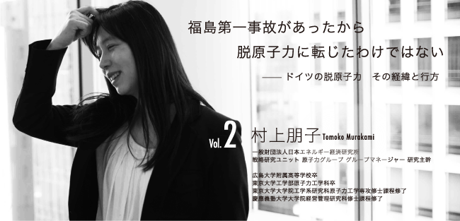 脱原子力　ドイツの実像 福島第一事故があったから脱原子力に転じたわけではない ──ドイツの脱原子力　その経緯と行方 村上朋子　Tomoko Murakami 一般財団法人日本エネルギー経済研究所 戦略研究ユニット　原子力グループ　グループマネージャー　研究主幹 広島大学附属高校卒 東京大学工学部原子力工学科卒 東京大学大学院工学系研究科原子力工学専攻修士課程修了 慶應義塾大学大学院経営管理研究科修士課程修了