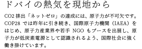 ドバイの熱気を現地から　CO2排出「ネットゼロ」の達成には、原子力が不可欠です。COP28では昨年に引き続き、国際原子力機関（IAEA）をはじめ、原子力産業界や若手NGOもブースを出展し、原子力が低炭素電源として認識されるよう、国際社会に強く働き掛けています。