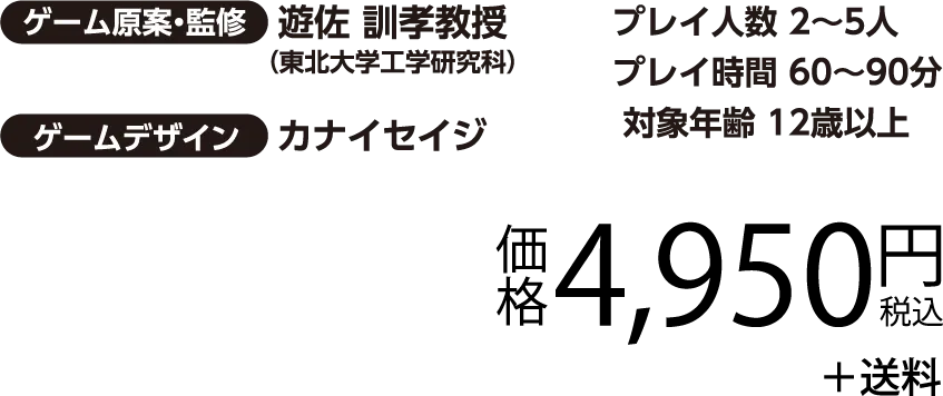 ゲーム原案・慣習 遊佐 訓孝教授（東北大学工学研究科）／ゲームデザイン カナイセイジ　プレイ人数 2～5人　プレイ時間 60～90分　対象年齢 12歳以上　価格4,950円（税込）＋送料