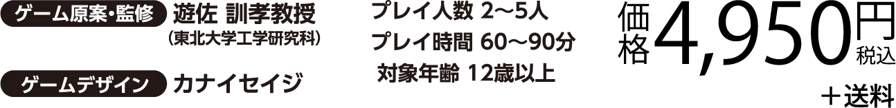 ゲーム原案・慣習 遊佐 訓孝教授（東北大学工学研究科）／ゲームデザイン カナイセイジ　プレイ人数 2～5人　プレイ時間 60～90分　対象年齢 12歳以上　価格4,950円（税込）＋送料