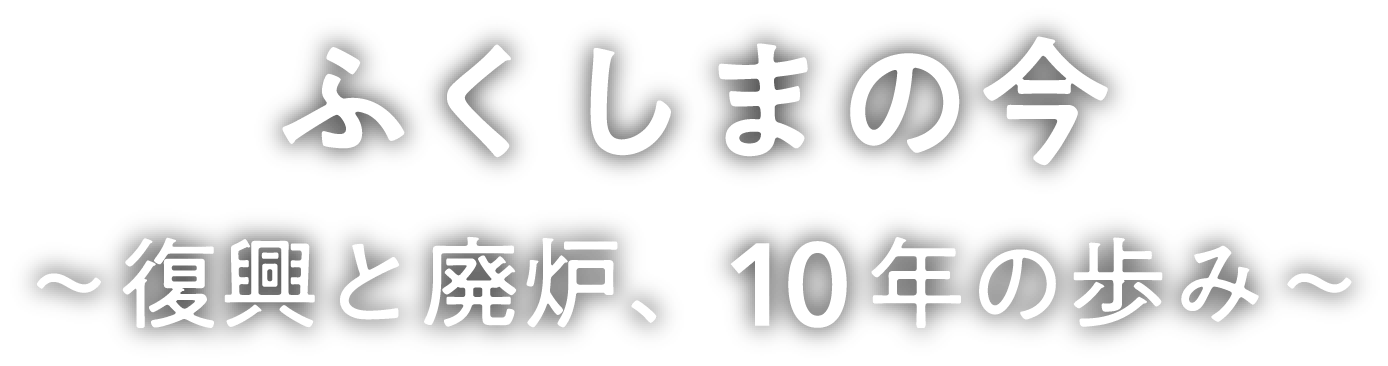 ふくしまの今 ～復興と廃炉、10年の歩み～