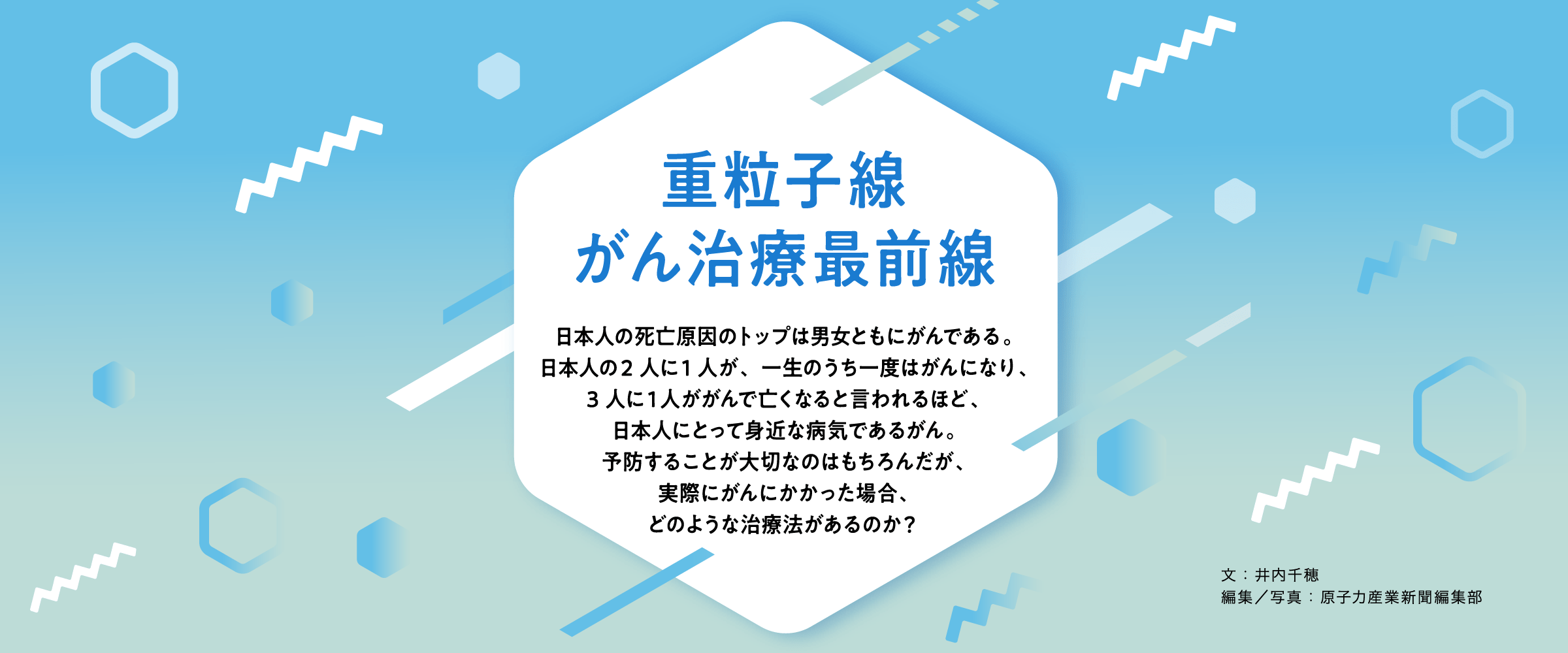 重粒子線　がん治療最前線　日本人の死亡原因のトップは男女ともにがんである。日本人の2 人に1 人が、一生のうち一度はがんになり、3 人に１人ががんで亡くなると言われるほど、日本人にとって身近な病気であるがん。予防することが大切なのはもちろんだが、実際にがんにかかった場合、どのような治療法があるのか？